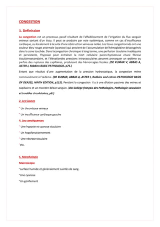 CONGESTION
1. Definission
La congestion est un processus passif résultant de l'affaiblissement de l’irrigation du flux sanguin
veineux sortant d'un tissu. Il peut se produire par voie systémique, comme en cas d'insuffisance
cardiaque, ou localement à la suite d'une obstruction veineuse isolée. Les tissus congestionnés ont une
couleur bleu-rouge anormale (cyanose) qui provient de l'accumulation del'hémoglobine désoxygénés
dans la zone touchée. Dans lacongestion chronique à long terme, une perfusion tissulaire inadéquate
et persistante, l’hypoxie peut entraîner la mort cellulaire parenchymateuse etune fibrose
tissulairesecondaire, et l’élévationdes pressions intravasculaires peuvent provoquer un œdème ou
parfois des ruptures des capillaires, produisant des hémorragies focales. (DE KUMAR V, ABBAS A,
ASTER J, Robbins BASIC PATHOLOGIE, p75.)
Entant que résultat d’une augmentation de la pression hydrostatique, la congestion mène
communément à l’œdème. (DE KUMAR, ABBAS A, ASTER J, Robbins and cotran PATHOLOGIC BASIS
OF DEASES, NINTH EDITION, p115). Pendant la congestion il y à une dilation passives des veines et
capillaires et un moindre début sanguin. (DU Collège français des Pathologies, Pathologie vasculaire
et troubles circulatoires, p6.)
2. Les Causes
° Un thrombose veineux
° Un insuffisance cardiaque gauche
4. Les conséquences
° Une hypoxie et cyanose tissulaire
° Un hypofonctionnement
° Une nécrose tissulaire
°etc.
5. Morphologie
Macroscopie
°surface humide et généralement suintés de sang.
°Une cyanose
°Un gonflement
 