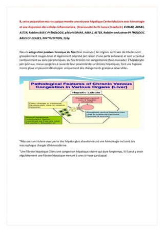 B, cette préparation microscopique montre une nécrose hépatique Centrolobulaire avec hémorragie
et une dispersion des cellules inflammatoire. (Gracieuseté du Dr James Crawford.) KUMAR, ABBAS,
ASTER, Robbins BASIC PATHOLOGIE, p76 et KUMAR, ABBAS, ASTER, Robbins and cotran PATHOLOGIC
BASIS OF DEASES, NINTH EDITION, 116p
Dans la congestion passive chronique du foie (foie muscade), les régions centrales de lobules sont
grossièrement rouges-brun et légèrement déprimé (en raison d’une perte cellulaire) et sont accentué
contrairement au zone périphériques, du foie bronzé non congestionné (foie muscade). L’hépatocyte
péri portaux, mieux oxygénés à cause de leur proximité des artérioles hépatiques, font une hypoxie
moins grave et peuvent développer uniquement des changements graisseux réversibles.
°Nécrose centriolaire avec perte des hépatocytes abandonnés et une hémorragie incluant des
macrophages chargés d’hémosidérine.
°Une fibrose hépatique (Dans une congestion hépatique sévère qui dure longtemps, là il peut y avoir
régulièrement une fibrose hépatique menant à une cirrhose cardiaque)
 