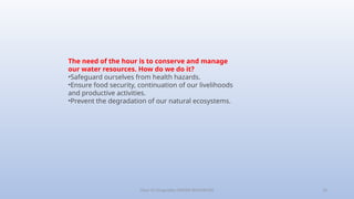 Class-10 Geography (WATER RESOURCES) 10
The need of the hour is to conserve and manage
our water resources. How do we do it?
•Safeguard ourselves from health hazards.
•Ensure food security, continuation of our livelihoods
and productive activities.
•Prevent the degradation of our natural ecosystems.
 
