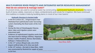 Class-10 Geography (WATER RESOURCES) 11
MULTI-PURPOSE RIVER PROJECTS AND INTEGRATED WATER RESOURCES MANAGEMENT
How do we conserve & manage water?
In ancient times, we used to conserve water by constructing sophisticated hydraulic structures like dams
built of stone rubble, reservoirs or lakes, embankments and canals for irrigation. We have continued
this tradition in modern India by building dams in most of our river basins.
Hydraulic Structure in Ancient India
• In the first century B.C., Sringaverapura near
Allahabad had sophisticated water harvesting
system channeling the flood water of the river
Ganga.
• During the time of Chandragupta Maurya,
dams, lakes and irrigation system were
extensively built.
• Evidences of sophisticated irrigation works have
also been found in Kalinga (Odisha), Nagarjuna
Konda ( Andhra Pradesh), Bennur (Karnataka),
Kolhapur ( Maharashtra) etc.
• In the 11th
century Bhopal Lake, one of the
largest artificial lakes of its time was built.
• In the 14th
century , the tank in Hauz Khas , Delhi
was constructed by Iltutmish for supply of water
to Siri Fort.
Hauz Khas, Delhi
 