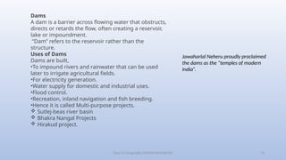 Class-10 Geography (WATER RESOURCES) 13
Dams
A dam is a barrier across flowing water that obstructs,
directs or retards the flow, often creating a reservoir,
lake or impoundment.
“Dam” refers to the reservoir rather than the
structure.
Uses of Dams
Dams are built,
•To impound rivers and rainwater that can be used
later to irrigate agricultural fields.
•For electricity generation.
•Water supply for domestic and industrial uses.
•Flood control.
•Recreation, inland navigation and fish breeding.
•Hence it is called Multi-purpose projects.
 Sutlej-beas river basin
 Bhakra Nangal Projects
 Hirakud project.
Jawaharlal Neheru proudly proclaimed
the dams as the “temples of modern
India”.
 