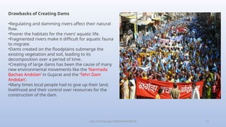 Class-10 Geography (WATER RESOURCES) 14
Drawbacks of Creating Dams
•Regulating and damming rivers affect their natural
flow.
•Poorer the habitats for the rivers’ aquatic life.
•Fragmented rivers make it difficult for aquatic fauna
to migrate.
•Dams created on the floodplains submerge the
existing vegetation and soil, leading to its
decomposition over a period of time.
•Creating of large dams has been the cause of many
new environmental movements like the ‘Narmada
Bachao Andolan’ in Gujarat and the ‘Tehri Dam
Andolan’.
•Many times local people had to give up their land,
livelihood and their control over resources for the
construction of the dam.
 