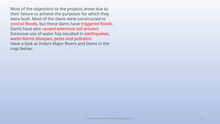 Class-10 Geography (WATER RESOURCES) 15
Most of the objections to the projects arose due to
their failure to achieve the purposes for which they
were built. Most of the dams were constructed to
control floods, but these dams have triggered floods.
Dams have also caused extensive soil erosion.
Excessive use of water has resulted in earthquakes,
water-borne diseases, pests and pollution.
Have a look at India’s Major Rivers and Dams in the
map below:
 