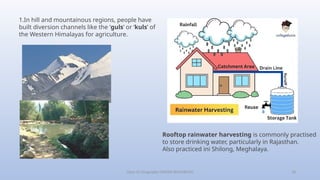 Class-10 Geography (WATER RESOURCES) 18
1.In hill and mountainous regions, people have
built diversion channels like the ‘guls’ or ‘kuls’ of
the Western Himalayas for agriculture.
Rooftop rainwater harvesting is commonly practised
to store drinking water, particularly in Rajasthan.
Also practiced ini Shilong, Meghalaya.
 