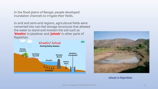 Class-10 Geography (WATER RESOURCES) 19
In the flood plains of Bengal, people developed
inundation channels to irrigate their fields.
In arid and semi-arid regions, agricultural fields were
converted into rain-fed storage structures that allowed
the water to stand and moisten the soil such as
‘khadins’ in Jaisalmer and ‘Johads’ in other parts of
Rajasthan.
Johads in Rajasthan
 