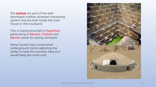 Class-10 Geography (WATER RESOURCES) 20
The tankas are part of the well-
developed rooftop rainwater harvesting
system and are built inside the main
house or the courtyard.
This is mainly practised in Rajasthan,
particularly in Bikaner, Phalodi and
Barmer areas for saving rainwater.
Many houses have constructed
underground rooms adjoining the
‘tanka’ to beat the summer heat as it
would keep the room cool.
 
