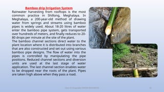 Class-10 Geography (WATER RESOURCES) 22
Bamboo drip Irrigation System
Rainwater harvesting from rooftops is the most
common practice in Shillong, Meghalaya. In
Meghalaya, a 200-year-old method of drawing
water from springs and streams using bamboo
pipes is widely used. About 18-20 litres of water
enter the bamboo pipe system, gets transported
over hundreds of meters, and finally reduces to 20-
80 drops per minute at the site of the plant.
The bamboo channel sections direct water to the
plant location where it is distributed into branches
that are also constructed and set out using various
bamboo pipe designs. The flow of water into the
pipes is controlled by manipulating the pipe
positions. Reduced channel sections and diversion
units are used at the last stage of water
application. The last channel section enables water
to be dropped near the roots of the plant. Pipes
are taken high above when they pass a road.
 