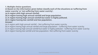 Class-10 Geography (WATER RESOURCES) 25
1. Multiple choice questions.
(i) Based on the information given below classify each of the situations as ‘suffering from
water scarcity’ or ‘not suffering from water scarcity’.
(a) A region with high annual rainfall.
(b) A region having high annual rainfall and large population.
(c) A region having high annual rainfall but water is highly polluted.
(d) A region having low rainfall and low population.
Answer:
(a) A region with high annual rainfall – Not suffering from water scarcity
(b) A region having high annual rainfall and large population – Suffering from water scarcity
(c) A region having high annual rainfall but water is highly polluted – Suffering from water scarcity
(d) A region having low rainfall and low population- Not suffering from water scarcity
 