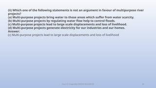 Class-10 Geography (WATER RESOURCES) 26
(ii) Which one of the following statements is not an argument in favour of multipurpose river
projects?
(a) Multi-purpose projects bring water to those areas which suffer from water scarcity.
(b) Multi-purpose projects by regulating water flow help to control floods.
(c) Multi-purpose projects lead to large scale displacements and loss of livelihood.
(d) Multi-purpose projects generate electricity for our industries and our homes.
Answer:
(c) Multi-purpose projects lead to large scale displacements and loss of livelihood
 