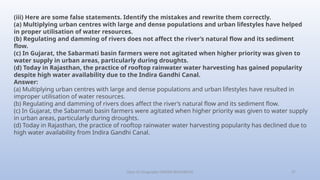 Class-10 Geography (WATER RESOURCES) 27
(iii) Here are some false statements. Identify the mistakes and rewrite them correctly.
(a) Multiplying urban centres with large and dense populations and urban lifestyles have helped
in proper utilisation of water resources.
(b) Regulating and damming of rivers does not affect the river’s natural flow and its sediment
flow.
(c) In Gujarat, the Sabarmati basin farmers were not agitated when higher priority was given to
water supply in urban areas, particularly during droughts.
(d) Today in Rajasthan, the practice of rooftop rainwater water harvesting has gained popularity
despite high water availability due to the Indira Gandhi Canal.
Answer:
(a) Multiplying urban centres with large and dense populations and urban lifestyles have resulted in
improper utilisation of water resources.
(b) Regulating and damming of rivers does affect the river’s natural flow and its sediment flow.
(c) In Gujarat, the Sabarmati basin farmers were agitated when higher priority was given to water supply
in urban areas, particularly during droughts.
(d) Today in Rajasthan, the practice of rooftop rainwater water harvesting popularity has declined due to
high water availability from Indira Gandhi Canal.
 