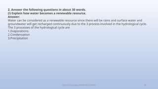 Class-10 Geography (WATER RESOURCES) 28
2. Answer the following questions in about 30 words.
(i) Explain how water becomes a renewable resource.
Answer:
Water can be considered as a renewable resource since there will be rains and surface water and
groundwater will get recharged continuously due to the 3 process involved in the hydrological cycle.
The 3 processes of the hydrological cycle are
1.Evaporations
2.Condensation
3.Precipitation
 