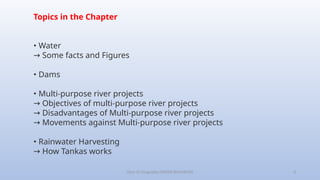 Class-10 Geography (WATER RESOURCES) 3
Topics in the Chapter
• Water
Some facts and Figures
→
• Dams
• Multi-purpose river projects
→ Objectives of multi-purpose river projects
→ Disadvantages of Multi-purpose river projects
→ Movements against Multi-purpose river projects
• Rainwater Harvesting
→ How Tankas works
 