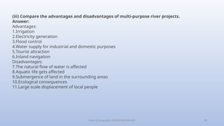Class-10 Geography (WATER RESOURCES) 30
(iii) Compare the advantages and disadvantages of multi-purpose river projects.
Answer:
Advantages:
1.Irrigation
2.Electricity generation
3.Flood control
4.Water supply for industrial and domestic purposes
5.Tourist attraction
6.Inland navigation
Disadvantages:
7.The natural flow of water is affected
8.Aquatic life gets affected
9.Submergence of land in the surrounding areas
10.Ecological consequences
11.Large scale displacement of local people
 
