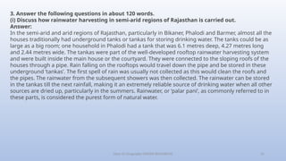 Class-10 Geography (WATER RESOURCES) 31
3. Answer the following questions in about 120 words.
(i) Discuss how rainwater harvesting in semi-arid regions of Rajasthan is carried out.
Answer:
In the semi-arid and arid regions of Rajasthan, particularly in Bikaner, Phalodi and Barmer, almost all the
houses traditionally had underground tanks or tankas for storing drinking water. The tanks could be as
large as a big room; one household in Phalodi had a tank that was 6.1 metres deep, 4.27 metres long
and 2.44 metres wide. The tankas were part of the well-developed rooftop rainwater harvesting system
and were built inside the main house or the courtyard. They were connected to the sloping roofs of the
houses through a pipe. Rain falling on the rooftops would travel down the pipe and be stored in these
underground ‘tankas’. The first spell of rain was usually not collected as this would clean the roofs and
the pipes. The rainwater from the subsequent showers was then collected. The rainwater can be stored
in the tankas till the next rainfall, making it an extremely reliable source of drinking water when all other
sources are dried up, particularly in the summers. Rainwater, or ‘palar pani’, as commonly referred to in
these parts, is considered the purest form of natural water.
 