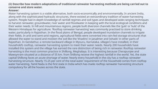 Class-10 Geography (WATER RESOURCES) 32
(ii) Describe how modern adaptations of traditional rainwater harvesting methods are being carried out to
conserve and store water.
Answer:
Water harvesting system is a viable alternative, both socio-economically and environmentally. In ancient India,
along with the sophisticated hydraulic structures, there existed an extraordinary tradition of water-harvesting
system. People had in-depth knowledge of rainfall regimes and soil types and developed wide-ranging techniques
to harvest rainwater, groundwater, river water and floodwater in keeping with the local ecological conditions and
their water needs. In hill and mountainous regions, people built diversion channels like the ‘guls’ or ‘kuls’ of the
Western Himalayas for agriculture. ‘Rooftop rainwater harvesting’ was commonly practised to store drinking
water, particularly in Rajasthan. In the flood plains of Bengal, people developed inundation channels to irrigate
their fields. In arid and semi-arid regions, agricultural fields were converted into rain-fed storage structures that
allowed the water to stand and moisten the soil like the ‘khadins’ in Jaisalmer and ‘Johads’ in other parts of
Rajasthan. In Gendathur, a remote backward village in Mysuru, Karnataka, villagers have installed, in their
household’s rooftop, rainwater harvesting system to meet their water needs. Nearly 200 households have
installed this system and the village has earned the rare distinction of being rich in rainwater. Rooftop rainwater
harvesting is the most common practice in Shillong, Meghalaya. It is interesting because Cherapunjee and
Mawsynram situated at a distance of 55 km. from Shillong receive the highest rainfall in the world. Yet, the state
capital Shillong faces an acute shortage of water. Nearly every household in the city has a rooftop rainwater
harvesting structure. Nearly 15-25 per cent of the total water requirement of the household comes from rooftop
water harvesting. Tamil Nadu is the first state in India which has made rooftop rainwater harvesting structure
compulsory for all the houses across the state.
 