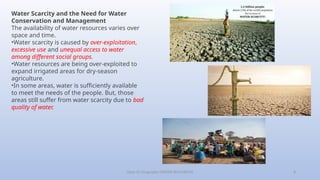 Class-10 Geography (WATER RESOURCES) 8
Water Scarcity and the Need for Water
Conservation and Management
The availability of water resources varies over
space and time.
•Water scarcity is caused by over-exploitation,
excessive use and unequal access to water
among different social groups.
•Water resources are being over-exploited to
expand irrigated areas for dry-season
agriculture.
•In some areas, water is sufficiently available
to meet the needs of the people. But, those
areas still suffer from water scarcity due to bad
quality of water.
 