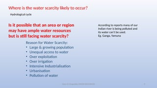Class-10 Geography (WATER RESOURCES) 9
Where is the water scarcity likely to occur?
Hydrological cycle
Is it possible that an area or region
may have ample water resources
but is still facing water scarcity?
Reason for Water Scarcity:
• Large & growing population
• Unequal access to water
• Over exploitation
• Over irrigation
• Intensive Industrialisation
• Urbanisation
• Pollution of water
According to reports many of our
Indian river is being polluted and
its water can’t be used.
Eg. Ganga, Yamuna
 