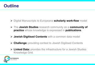 Outline 
 Digital Manuscripts to Europeana scholarly work-flow model 
 The Jewish Studies research community as a community of 
practice whose knowledge is expressed in publications. 
 Jewish Digitised Contents with a common data model 
 Challenge: providing context to Jewish Digitised Contents 
 Linked Data: provides the infrastructure for a Jewish Studies 
Knowledge Grid. 
 