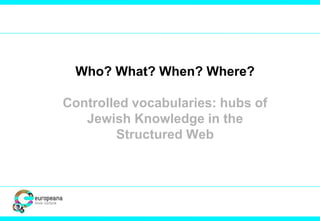 Who? What? When? Where? 
Controlled vocabularies: hubs of 
Jewish Knowledge in the 
Structured Web 
 
