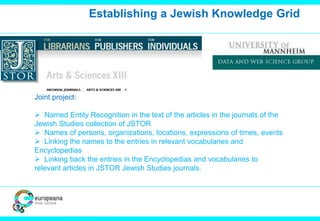 Establishing a Jewish Knowledge Grid 
Joint project: 
 Named Entity Recognition in the text of the articles in the journals of the 
Jewish Studies collection of JSTOR 
 Names of persons, organizations, locations, expressions of times, events 
 Linking the names to the entries in relevant vocabularies and 
Encyclopedias 
 Linking back the entries in the Encyclopedias and vocabularies to 
relevant articles in JSTOR Jewish Studies journals. 
 