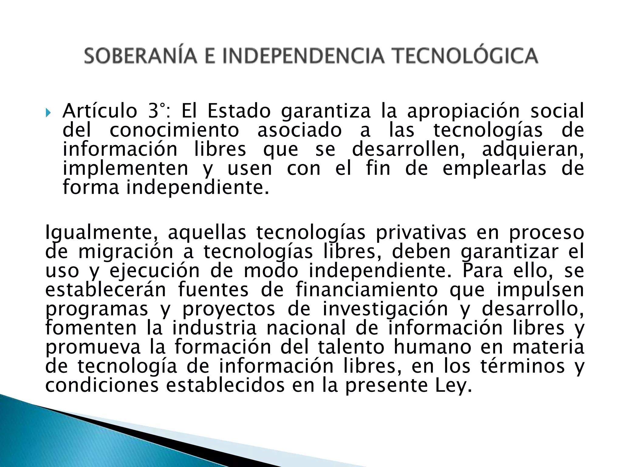  Artículo 3°: El Estado garantiza la apropiación social
del conocimiento asociado a las tecnologías de
información libres que se desarrollen, adquieran,
implementen y usen con el fin de emplearlas de
forma independiente.
Igualmente, aquellas tecnologías privativas en proceso
de migración a tecnologías libres, deben garantizar el
uso y ejecución de modo independiente. Para ello, se
establecerán fuentes de financiamiento que impulsen
programas y proyectos de investigación y desarrollo,
fomenten la industria nacional de información libres y
promueva la formación del talento humano en materia
de tecnología de información libres, en los términos y
condiciones establecidos en la presente Ley.
 