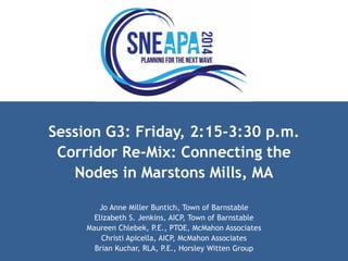 Session G3: Friday, 2:15-3:30 p.m. 
Corridor Re-Mix: Connecting the 
Nodes in Marstons Mills, MA 
Jo Anne Miller Buntich, Town of Barnstable 
Elizabeth S. Jenkins, AICP, Town of Barnstable 
Maureen Chlebek, P.E., PTOE, McMahon Associates 
Christi Apicella, AICP, McMahon Associates 
Brian Kuchar, RLA, P.E., Horsley Witten Group 
 