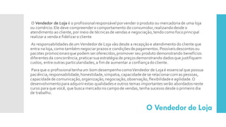 O Vendedor de Loja
O Vendedor de Loja é o profissionalresponsável porvender o produto ou mercadoriade uma loja
ou comércio.Ele deve compreendero comportamento do consumidor,realizandodesde o
atendimento ao cliente, por meio de técnicasde vendas e negociação,tendo como focoprincipal
realizara venda e fidelizaro cliente
As responsabilidades deum Vendedorde Loja vão desde a recepçãoe atendimento do cliente que
entra na loja, como também negociarprazos e condiçõesdepagamentos. Possíveisdescontosou
pacotes promocionaisque podem ser oferecidos,promover seu produto demonstrando benefícios
diferentesda concorrência,praticarsua estratégia de preçosdemonstrando dadosque justifiquem
custos, entre outras particularidades,a fimde aumentar a confiançadocliente.
Para que o profissionaltenhaum bom desempenhocomoVendedor de Lojaé essencial que possua
paciência,responsabilidade,honestidade,simpatia,capacidadede se relacionarcomas pessoas,
capacidadede comunicação,organização,negociação,observação,flexibilidadee agilidade.O
desenvolvimentopara adquirirestas qualidadese outros temas importantesserão abordadosneste
curso para que você, que busca mercado no campode vendas, tenha sucesso desde o primeiro dia
de trabalho.
 