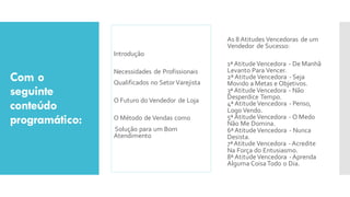 Com o
seguinte
conteúdo
programático:
Introdução
Necessidades de Profissionais
Qualificados no SetorVarejista
O Futuro do Vendedor de Loja
O Método de Vendas como
Solução para um Bom
Atendimento
As 8 Atitudes Vencedoras de um
Vendedor de Sucesso:
1ª AtitudeVencedora - De Manhã
Levanto Para Vencer.
2ª AtitudeVencedora - Seja
Movido a Metas e Objetivos.
3ª AtitudeVencedora - Não
Desperdice Tempo.
4ª AtitudeVencedora - Penso,
Logo Vendo.
5ª AtitudeVencedora - O Medo
Não Me Domina.
6ª AtitudeVencedora - Nunca
Desista.
7ªAtitude Vencedora -Acredite
Na Força do Entusiasmo.
8ª AtitudeVencedora -Aprenda
Alguma Coisa Todo o Dia.
 