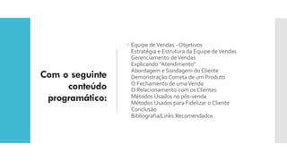 Com o seguinte
conteúdo
programático:
 Equipe de Vendas -Objetivos
Estratégia e Estrutura da Equipe deVendas
Gerenciamento deVendas
Explicando "Atendimento"
Abordagem e Sondagem do Cliente
Demonstração Correta de um Produto
O Fechamento de umaVenda
O Relacionamento com os Clientes
Métodos Usados no pós-venda
Métodos Usados para Fidelizar o Cliente
Conclusão
Bibliografia/Links Recomendados
 