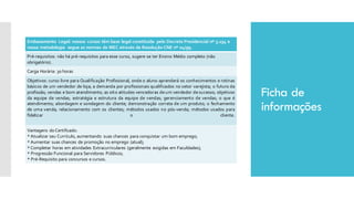 Ficha de
informações
Embasamento Legal: nossos cursos têm base legal constituída pelo Decreto Presidencial nº 5.154 e
nossa metodologia segue as normas do MEC através da Resolução CNE nº 04/99.
Pré-requisitos: não há pré-requisitos para esse curso, sugere-se ter Ensino Médio completo (não
obrigatório).
Carga Horária: 30 horas
Objetivos: curso livre para Qualificação Profissional, onde o aluno aprenderá os conhecimentos e rotinas
básicos de um vendedor de loja; a demanda por profissionais qualificados no setor varejista; o futuro da
profissão; vendas e bom atendimento; as oito atitudes vencedoras deum vendedor desucesso; objetivos
da equipe de vendas; estratégia e estrutura da equipe de vendas; gerenciamento de vendas; o que é
atendimento; abordagem e sondagem do cliente; demonstração correta de um produto; o fechamento
de uma venda; relacionamento com os clientes; métodos usados no pós-venda; métodos usados para
fidelizar o cliente.
Vantagens do Certificado:
* Atualizar seu Currículo, aumentando suas chances para conquistar um bom emprego;
* Aumentar suas chances de promoção no emprego (atual);
* Completar horas em atividades Extracurriculares (geralmente exigidas em Faculdades);
* Progressão Funcional para Servidores Públicos;
* Pré-Requisito para concursos e cursos.
 