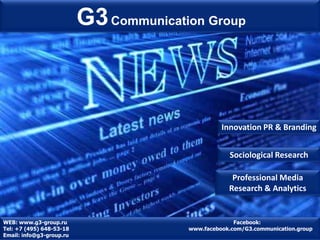 G3 Communication Group



                                                  Innovation PR & Branding


                                                    Sociological Research

                                                     Professional Media
                                                    Research & Analytics


WEB: www.g3-group.ru                                  Facebook:
Tel: +7 (495) 648-53-18                 www.facebook.com/G3.communication.group
Email: info@g3-group.ru
 
