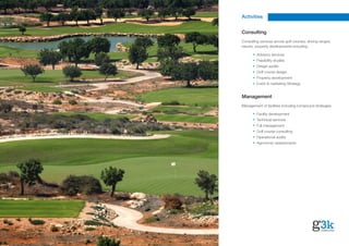 Activities


Consulting
Consulting services across golf courses, driving ranges,
resorts, property developments including:

         Advisory services
         Feasibility studies
         Design audits
         Golf course design
         Property development
         Event & marketing Strategy


Management
Management of facilities including turnaround strategies:

         Facility development
         Technical services
         Full management
         Golf course consulting
         Operational audits
         Agronomic assessments
 