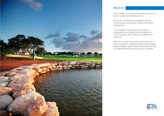 About Us

G3k Consulting is a company with expertise across the
leisure, property and marketing sectors.

We provide consulting and management services
for golf courses, driving ranges, resorts and property
developments.

Our knowledge of the development process for
residential & leisure property sectors ranges across
a mix of European, North American and Middle East
operations.

With over a century of experience at the most senior
levels in the golf and marketing industry we are uniquely
placed to delivery creative solutions which generate value
and differentiate client products from the competition.
 