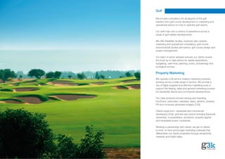 Golf

We provide consultancy for all aspects of the golf
industry from golf course development to marketing and
operational advice on how to optimise golf resorts.

Our team has over a century of experience across a
range of golf related developments.

We offer feasibility studies, business plan creation,
marketing and operational consultancy, golf course
environmental studies and advice, golf course design and
project management.

Our team of senior advisers ensures our clients receive
the most up to date advice on capital expenditure,
budgeting, cash-flow, planning, policy, archaeology and
ecological surveys.

Property Marketing
We operate a full service creative marketing business
working across a wide range of sectors. We provide a
mix of highly targeted and effective marketing tools to
support the leasing, sales and general marketing process
for residential, leisure and commercial developments.

Our main products include naming and branding,
brochures, particulars, websites, signs, adverts, property
PR and computer generated imagery (CGI).

Clients range from residential and commercial
developers, hotel, golf and spa resorts including fractional
ownership, housebuilders, architects, property agents
and renewable power companies.

Working in partnership with clients, we aim to deliver
to brief, on time and budget marketing materials that
differentiate our clients properties through exceptional
creativity and bright ideas.
 