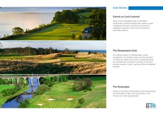 Case Studies


Carrick on Loch Lomond
Sense check of feasibility study on £65 Million
development. Included business plan creation, project
management through to opening and overview of
marketing of golf, spa, hotel rooms and fractional
ownership property.




The Renaissance Club
Pre-opening creation of marketing plan, project
management of completion phase and then operation
of private club where income from membership joining
fee escalated with succesfull recruitment of members.
Included operation of golf, coaching, F&B and residential
business.




The Roxburghe
Adviser to the Duke of Roxburghe on entire Golf property
and hotel facility to take it from early phase 1 to its
maturity as a resort going forward.
 