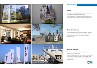 Case Studies



Aviva
An award winning office design by Foster + Partners part
of Edinburgh’s Quartermile development.
G3k Consulting Q1 branding took a fresh approach and
focused on location, quality and property specifications.




Robertson Homes
Evolving and applying full corporate identities, sales and
marketing collateral for boutique residential property
developer in conjunction with renowned designer
Amanda Rosa




Mourjan Marinas
Create brand and full corporate identity for marina
developer in the Middle East.
A whole new brand identity was created to symbolise the
companies core values of strength and reliability while
conveying the idea of working in harmony above and
below the sea.
 