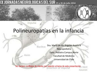 Polineuropatías en la infancia 
Dra. María de los Ángeles Avaria B 
Neuropediatra 
Dpto. Pediatra Campus Norte 
Facultad de Medicina 
Universidad de Chile 
No declaro conflictos de interés con relación al tema de esta presentación 
 