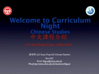 Welcome to Curriculum
       Night
       Chinese Studies
      中文課程介紹
    G3 MA Prep Class 2012-2013

     過老師 (Lili Guo), Prep-G3 Chinese Teacher
                          Rm1427
              Email: liliguo@cdnis.edu.hk
     Blog:http://sites.cdnis.edu.hk/teachers/liliguo/
 