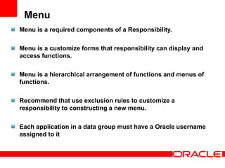 Menu
Menu is a required components of a Responsibility.

Menu is a customize forms that responsibility can display and
access functions.

Menu is a hierarchical arrangement of functions and menus of
functions.

Recommend that use exclusion rules to customize a
responsibility to constructing a new menu.

Each application in a data group must have a Oracle username
assigned to it
 