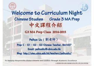 Welcome to Curriculum Night ! Chinese Studies Grade 3 MA Prep 
中文課程介紹 
To Develop Responsible Global Citizens and Leaders Through Academic Excellence 
以優質教育培育承擔責任的世界公⺠民及未來領袖 
! 
G3 MA Prep Class 2014-2015 
Peihua Liu ( 
劉老師） 
! 
Prep C - G1 - G2 - G3 Chinese Teacher, Rm1427 
Email: peihualiu@cdnis.edu.hk 
Blog: http://sites.cdnis.edu.hk/teachers/peihualiu/ 
 
