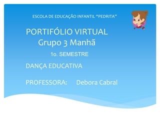 PORTIFÓLIO VIRTUAL
Grupo 3 Manhã
DANÇA EDUCATIVA
PROFESSORA: Debora Cabral
ESCOLA DE EDUCAÇÃO INFANTIL “PEDRITA”
1o. SEMESTRE
 