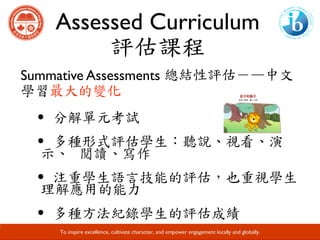 Assessed Curriculum
評估課程
Developing Responsible Global Citizens and Leaders through Academic Excellence.
Summative Assessments 總結性評估－—中文
學習最大的變化
·分解單元考試	
·多種形式評估學生：聽說、視看、演
示、		閱讀、寫作	
·注重學生語言技能的評估，也重視學生
理解應用的能力	
·多種方法紀錄學生的評估成績
To inspire excellence, cultivate character, and empower engagement locally and globally.
 