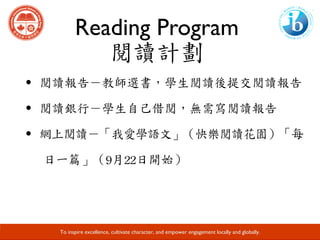 Reading Program
閱讀計劃
Developing Responsible Global Citizens and Leaders through Academic Excellence.
To inspire excellence, cultivate character, and empower engagement locally and globally.
·閱讀報告－教師選書，學生閱讀後提交閱讀報告	
·閱讀銀行－學生自己借閱，無需寫閱讀報告	
·網上閱讀－「我愛學語文」（快樂閱讀花園）「每
日一篇」（9月22日開始）
 