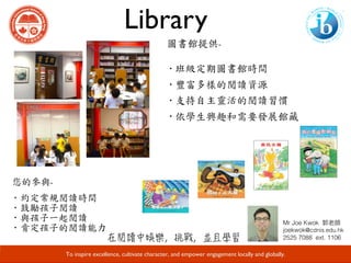 Library
Developing Responsible Global Citizens and Leaders through Academic Excellence.
圖書館提供-	
·班級定期圖書館時間		
·豐富多樣的閱讀資源	
·支持自主靈活的閱讀習慣	
·依學生興趣和需要發展館藏
您的參與-	
· 約定常規閱讀時間	
· 鼓勵孩子閱讀	
· 與孩子一起閱讀	
· 肯定孩子的閱讀能力
To inspire excellence, cultivate character, and empower engagement locally and globally.
Mr Joe Kwok !
joekwok@cdnis.edu.hk!
2525 7088 ext. 1106!
 