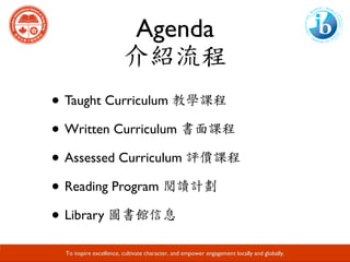 Agenda
介紹流程
• Taught Curriculum 教學課程	
• Written Curriculum 書面課程
• Assessed Curriculum 評價課程
• Reading Program 閱讀計劃
• Library 圖書館信息
Developing Responsible Global Citizens and Leaders through Academic Excellence.
To inspire excellence, cultivate character, and empower engagement locally and globally.
 