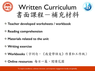 Written Curriculum
書面課程－補充材料
Developing Responsible Global Citizens and Leaders through Academic Excellence.
Teacher developed worksheets / workbook
Reading comprehension
Materials related to the unit
Writing exercise
Workbooks（字詞句，《我愛學語文》作業和工作紙）	
Online resources 每日一篇、閱讀花園
To inspire excellence, cultivate character, and empower engagement locally and globally.
 