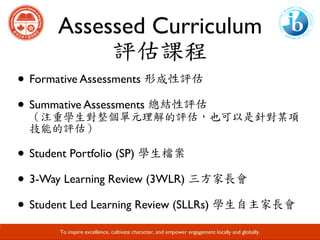 Assessed Curriculum
評估課程
Developing Responsible Global Citizens and Leaders through Academic Excellence.
• Formative Assessments 形成性評估
• Summative Assessments 總結性評估																					
（注重學生對整個單元理解的評估，也可以是針對某項
技能的評估）
• Student Portfolio (SP) 學生檔案
• 3-Way Learning Review (3WLR) 三方家長會
• Student Led Learning Review (SLLRs) 學生自主家長會
To inspire excellence, cultivate character, and empower engagement locally and globally.
 