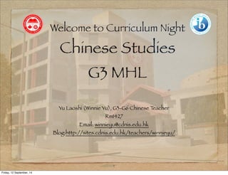 Welcome to Curriculum Night 
Chinese Studies 
G3 MHL 
Yu Laoshi (Winnie Yu), G3-G6 Chinese Teacher 
Rm1427 
Email: winnieyu@cdnis.edu.hk 
Blog:http://sites.cdnis.edu.hk/teachers/winnieyu/ 
1 
Friday, 12 September, 14 
 