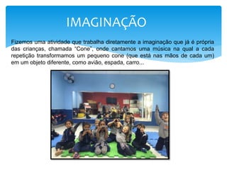 IMAGINAÇÃO
Fizemos uma atividade que trabalha diretamente a imaginação que já é própria
das crianças, chamada “Cone”, onde cantamos uma música na qual a cada
repetição transformamos um pequeno cone (que está nas mãos de cada um)
em um objeto diferente, como avião, espada, carro...
 