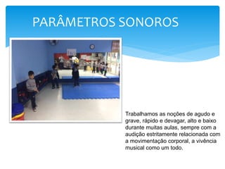 PARÂMETROS SONOROS
Trabalhamos as noções de agudo e
grave, rápido e devagar, alto e baixo
durante muitas aulas, sempre com a
audição estritamente relacionada com
a movimentação corporal, a vivência
musical como um todo.
 